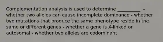 Complementation analysis is used to determine __________. - whether two alleles can cause incomplete dominance - whether two mutations that produce the same phenotype reside in the same or different genes - whether a gene is X-linked or autosomal - whether two alleles are codominant