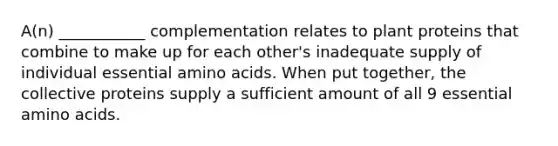 A(n) ___________ complementation relates to plant proteins that combine to make up for each other's inadequate supply of individual essential amino acids. When put together, the collective proteins supply a sufficient amount of all 9 essential amino acids.