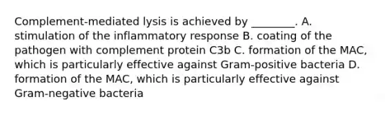 Complement-mediated lysis is achieved by ________. A. stimulation of the inflammatory response B. coating of the pathogen with complement protein C3b C. formation of the MAC, which is particularly effective against Gram-positive bacteria D. formation of the MAC, which is particularly effective against Gram-negative bacteria