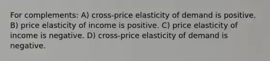 For complements: A) cross-price elasticity of demand is positive. B) price elasticity of income is positive. C) price elasticity of income is negative. D) cross-price elasticity of demand is negative.