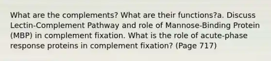 What are the complements? What are their functions?a. Discuss Lectin-Complement Pathway and role of Mannose-Binding Protein (MBP) in complement fixation. What is the role of acute-phase response proteins in complement fixation? (Page 717)