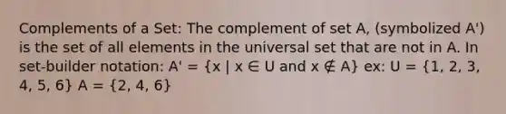 Complements of a Set: The complement of set A, (symbolized A') is the set of all elements in the universal set that are not in A. In set-builder notation: A' = (x | x ∈ U and x ∉ A) ex: U = (1, 2, 3, 4, 5, 6) A = (2, 4, 6)