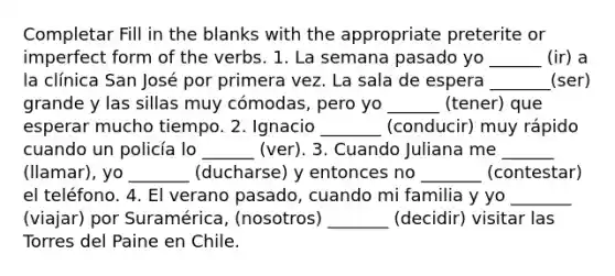 Completar Fill in the blanks with the appropriate preterite or imperfect form of the verbs. 1. La semana pasado yo ______ (ir) a la clínica San José por primera vez. La sala de espera _______(ser) grande y las sillas muy cómodas, pero yo ______ (tener) que esperar mucho tiempo. 2. Ignacio _______ (conducir) muy rápido cuando un policía lo ______ (ver). 3. Cuando Juliana me ______ (llamar), yo _______ (ducharse) y entonces no _______ (contestar) el teléfono. 4. El verano pasado, cuando mi familia y yo _______ (viajar) por Suramérica, (nosotros) _______ (decidir) visitar las Torres del Paine en Chile.