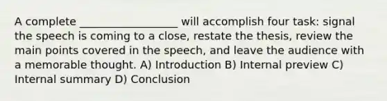 A complete __________________ will accomplish four task: signal the speech is coming to a close, restate the thesis, review the main points covered in the speech, and leave the audience with a memorable thought. A) Introduction B) Internal preview C) Internal summary D) Conclusion