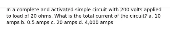 In a complete and activated simple circuit with 200 volts applied to load of 20 ohms. What is the total current of the circuit? a. 10 amps b. 0.5 amps c. 20 amps d. 4,000 amps