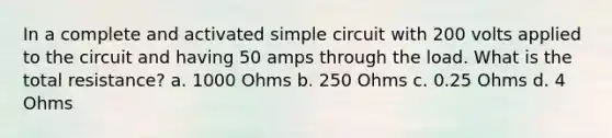 In a complete and activated simple circuit with 200 volts applied to the circuit and having 50 amps through the load. What is the total resistance? a. 1000 Ohms b. 250 Ohms c. 0.25 Ohms d. 4 Ohms