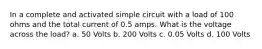 In a complete and activated simple circuit with a load of 100 ohms and the total current of 0.5 amps. What is the voltage across the load? a. 50 Volts b. 200 Volts c. 0.05 Volts d. 100 Volts