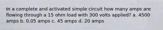 In a complete and activated simple circuit how many amps are flowing through a 15 ohm load with 300 volts applied? a. 4500 amps b. 0.05 amps c. 45 amps d. 20 amps