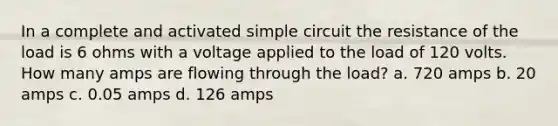 In a complete and activated simple circuit the resistance of the load is 6 ohms with a voltage applied to the load of 120 volts. How many amps are flowing through the load? a. 720 amps b. 20 amps c. 0.05 amps d. 126 amps