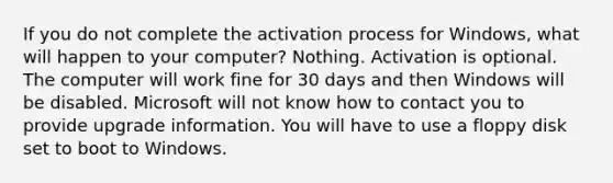 If you do not complete the activation process for Windows, what will happen to your computer? Nothing. Activation is optional. The computer will work fine for 30 days and then Windows will be disabled. Microsoft will not know how to contact you to provide upgrade information. You will have to use a floppy disk set to boot to Windows.