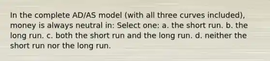 In the complete AD/AS model (with all three curves included), money is always neutral in: Select one: a. the short run. b. the long run. c. both the short run and the long run. d. neither the short run nor the long run.