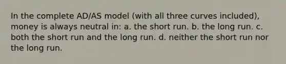 In the complete AD/AS model (with all three curves included), money is always neutral in: a. the short run. b. the long run. c. both the short run and the long run. d. neither the short run nor the long run.