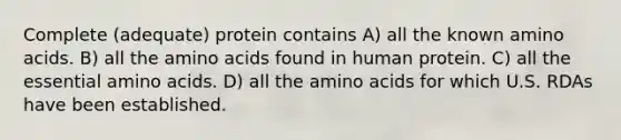 Complete (adequate) protein contains A) all the known amino acids. B) all the amino acids found in human protein. C) all the essential amino acids. D) all the amino acids for which U.S. RDAs have been established.