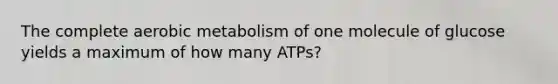 The complete aerobic metabolism of one molecule of glucose yields a maximum of how many ATPs?