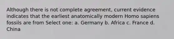 Although there is not complete agreement, current evidence indicates that the earliest anatomically modern Homo sapiens fossils are from Select one: a. Germany b. Africa c. France d. China