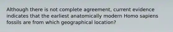 Although there is not complete agreement, current evidence indicates that the earliest anatomically modern Homo sapiens fossils are from which geographical location?