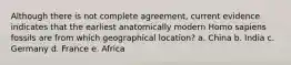 Although there is not complete agreement, current evidence indicates that the earliest anatomically modern Homo sapiens fossils are from which geographical location? a. China b. India c. Germany d. France e. Africa