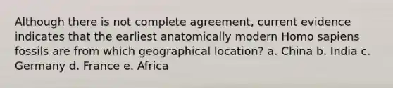 Although there is not complete agreement, current evidence indicates that the earliest anatomically modern <a href='https://www.questionai.com/knowledge/k9aqcXDhxN-homo-sapiens' class='anchor-knowledge'>homo sapiens</a> fossils are from which geographical location? a. China b. India c. Germany d. France e. Africa