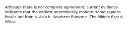 Although there is not complete agreement, current evidence indicates that the earliest anatomically modern Homo sapiens fossils are from a. Asia b. Southern Europe c. The Middle East d. Africa