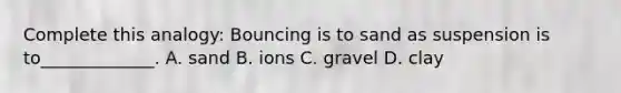 Complete this analogy: Bouncing is to sand as suspension is to_____________. A. sand B. ions C. gravel D. clay