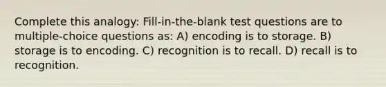 Complete this analogy: Fill-in-the-blank test questions are to multiple-choice questions as: A) encoding is to storage. B) storage is to encoding. C) recognition is to recall. D) recall is to recognition.