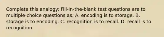 Complete this analogy: Fill-in-the-blank test questions are to multiple-choice questions as: A. encoding is to storage. B. storage is to encoding. C. recognition is to recall. D. recall is to recognition