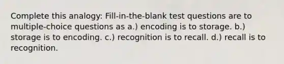 Complete this analogy: Fill-in-the-blank test questions are to multiple-choice questions as a.) encoding is to storage. b.) storage is to encoding. c.) recognition is to recall. d.) recall is to recognition.