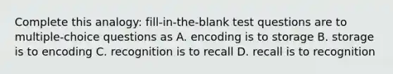 Complete this analogy: fill-in-the-blank test questions are to multiple-choice questions as A. encoding is to storage B. storage is to encoding C. recognition is to recall D. recall is to recognition