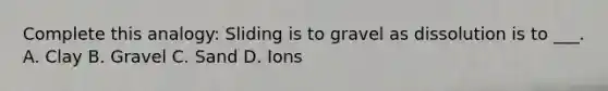 Complete this analogy: Sliding is to gravel as dissolution is to ___. A. Clay B. Gravel C. Sand D. Ions