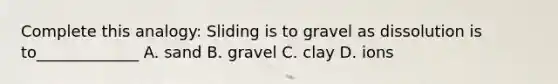 Complete this analogy: Sliding is to gravel as dissolution is to_____________ A. sand B. gravel C. clay D. ions