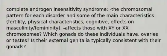 complete androgen insensitivity syndrome: -the chromosomal pattern for each disorder and some of the main characteristics (fertility, physical characteristics, cognitive, effects on masculinity/femininity). -affects those with XY or XX chromosomes? Which gonads do these individuals have, ovaries or testes? Is their external genitalia typically consistent with their gonads?