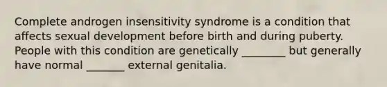 Complete androgen insensitivity syndrome is a condition that affects sexual development before birth and during puberty. People with this condition are genetically ________ but generally have normal _______ external genitalia.