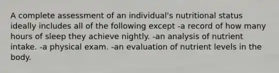 A complete assessment of an individual's nutritional status ideally includes all of the following except -a record of how many hours of sleep they achieve nightly. -an analysis of nutrient intake. -a physical exam. -an evaluation of nutrient levels in the body.