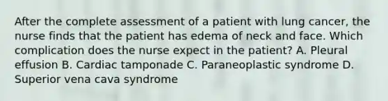 After the complete assessment of a patient with lung cancer, the nurse finds that the patient has edema of neck and face. Which complication does the nurse expect in the patient? A. Pleural effusion B. Cardiac tamponade C. Paraneoplastic syndrome D. Superior vena cava syndrome