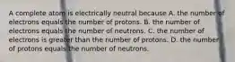 A complete atom is electrically neutral because A. the number of electrons equals the number of protons. B. the number of electrons equals the number of neutrons. C. the number of electrons is greater than the number of protons. D. the number of protons equals the number of neutrons.