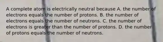 A complete atom is electrically neutral because A. the number of electrons equals the number of protons. B. the number of electrons equals the number of neutrons. C. the number of electrons is greater than the number of protons. D. the number of protons equals the number of neutrons.