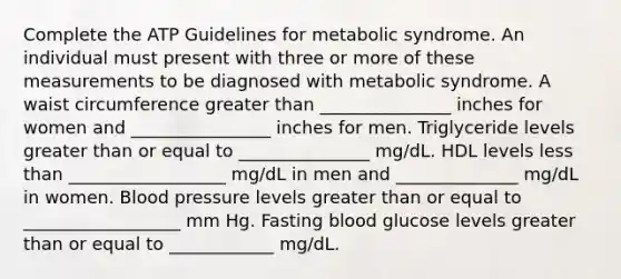 Complete the ATP Guidelines for metabolic syndrome. An individual must present with three or more of these measurements to be diagnosed with metabolic syndrome. A waist circumference greater than _______________ inches for women and ________________ inches for men. Triglyceride levels greater than or equal to _______________ mg/dL. HDL levels less than __________________ mg/dL in men and ______________ mg/dL in women. Blood pressure levels greater than or equal to __________________ mm Hg. Fasting blood glucose levels greater than or equal to ____________ mg/dL.