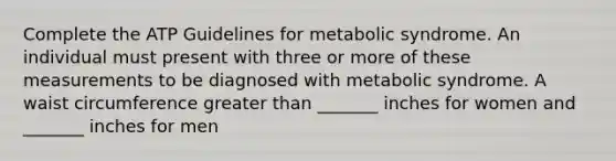 Complete the ATP Guidelines for metabolic syndrome. An individual must present with three or more of these measurements to be diagnosed with metabolic syndrome. A waist circumference greater than _______ inches for women and _______ inches for men