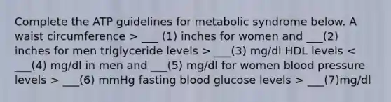 Complete the ATP guidelines for metabolic syndrome below. A waist circumference > ___ (1) inches for women and ___(2) inches for men triglyceride levels > ___(3) mg/dl HDL levels ___(6) mmHg fasting blood glucose levels > ___(7)mg/dl