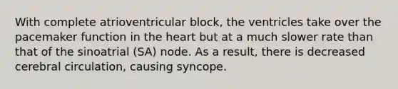 With complete atrioventricular block, the ventricles take over the pacemaker function in the heart but at a much slower rate than that of the sinoatrial (SA) node. As a result, there is decreased cerebral circulation, causing syncope.