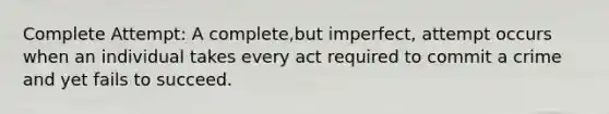 Complete Attempt: A complete,but imperfect, attempt occurs when an individual takes every act required to commit a crime and yet fails to succeed.