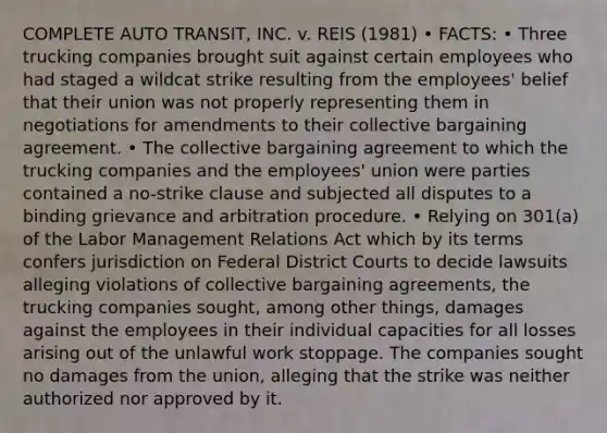 COMPLETE AUTO TRANSIT, INC. v. REIS (1981) • FACTS: • Three trucking companies brought suit against certain employees who had staged a wildcat strike resulting from the employees' belief that their union was not properly representing them in negotiations for amendments to their collective bargaining agreement. • The collective bargaining agreement to which the trucking companies and the employees' union were parties contained a no-strike clause and subjected all disputes to a binding grievance and arbitration procedure. • Relying on 301(a) of the Labor Management Relations Act which by its terms confers jurisdiction on Federal District Courts to decide lawsuits alleging violations of collective bargaining agreements, the trucking companies sought, among other things, damages against the employees in their individual capacities for all losses arising out of the unlawful work stoppage. The companies sought no damages from the union, alleging that the strike was neither authorized nor approved by it.