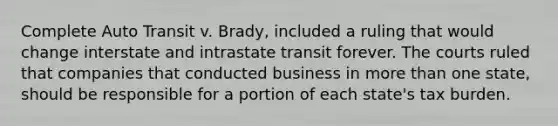 Complete Auto Transit v. Brady, included a ruling that would change interstate and intrastate transit forever. The courts ruled that companies that conducted business in more than one state, should be responsible for a portion of each state's tax burden.