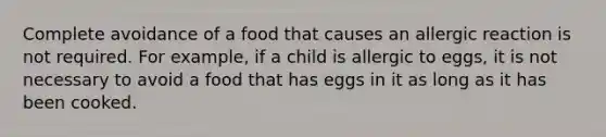 Complete avoidance of a food that causes an allergic reaction is not required. For example, if a child is allergic to eggs, it is not necessary to avoid a food that has eggs in it as long as it has been cooked.