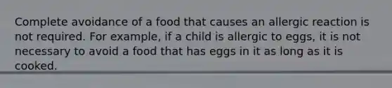 Complete avoidance of a food that causes an allergic reaction is not required. For example, if a child is allergic to eggs, it is not necessary to avoid a food that has eggs in it as long as it is cooked.