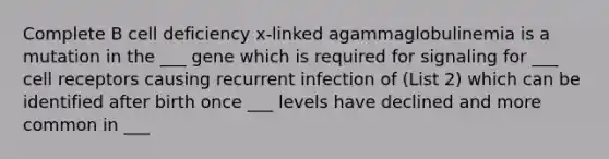 Complete B cell deficiency x-linked agammaglobulinemia is a mutation in the ___ gene which is required for signaling for ___ cell receptors causing recurrent infection of (List 2) which can be identified after birth once ___ levels have declined and more common in ___