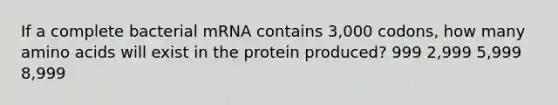 If a complete bacterial mRNA contains 3,000 codons, how many amino acids will exist in the protein produced? 999 2,999 5,999 8,999