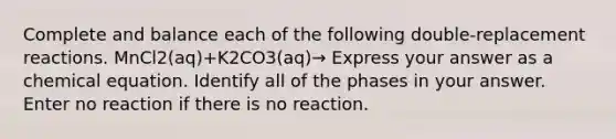 Complete and balance each of the following double-replacement reactions. MnCl2(aq)+K2CO3(aq)→ Express your answer as a chemical equation. Identify all of the phases in your answer. Enter no reaction if there is no reaction.