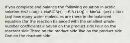 If you complete and balance the following equation in acidic solution Mn2+(aq) + NaBiO3(s) → Bi3+(aq) + MnO4−(aq) + Na+(aq) how many water molecules are there in the balanced equation (for the reaction balanced with the smallest whole-number coefficients)? Seven on the product side Four on the reactant side Three on the product side Two on the product side One on the reactant side