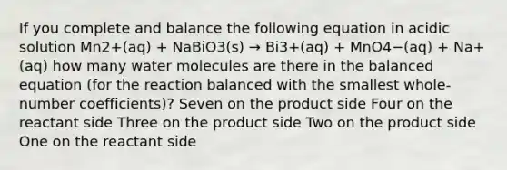 If you complete and balance the following equation in acidic solution Mn2+(aq) + NaBiO3(s) → Bi3+(aq) + MnO4−(aq) + Na+(aq) how many water molecules are there in the balanced equation (for the reaction balanced with the smallest whole-number coefficients)? Seven on the product side Four on the reactant side Three on the product side Two on the product side One on the reactant side